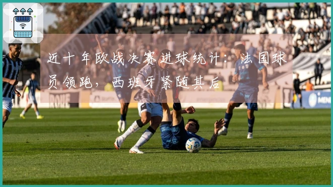 近十年欧战决赛进球统计:法国球员领跑,西班牙紧随其后
